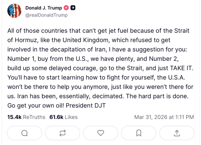 وفي منشور عبر منصة "تروث سوشال"، انتقد دونالد ترامب دولاً كبريطانيا لرفضها المشاركة في 'إسقاط النظام الإيراني'، وخيرها بين شراء الوقود من الولايات المتحدة، أو 'التحلي بالشجاعة والذهاب إلى المضيق والسيطرة عليه'.